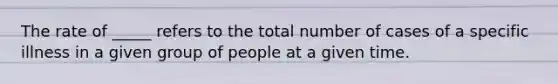 The rate of _____ refers to the total number of cases of a specific illness in a given group of people at a given time.