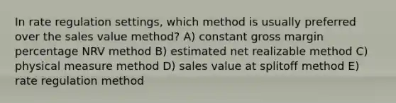 In rate regulation settings, which method is usually preferred over the sales value method? A) constant gross margin percentage NRV method B) estimated net realizable method C) physical measure method D) sales value at splitoff method E) rate regulation method