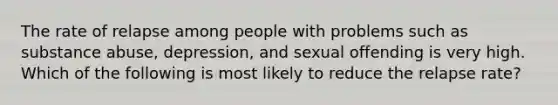 The rate of relapse among people with problems such as substance abuse, depression, and sexual offending is very high. Which of the following is most likely to reduce the relapse rate?