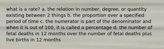 what is a rate? a. the relation in number, degree, or quantity existing between 2 things b. the proportion over a specified period of time c. the numerator is part of the denominator and when it is out of 100, it is called a percentage d. the number of fetal deaths in 12 months over the number of fetal deaths plus live births in 12 months