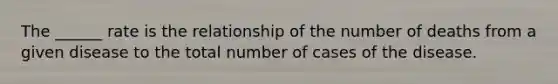 The ______ rate is the relationship of the number of deaths from a given disease to the total number of cases of the disease.