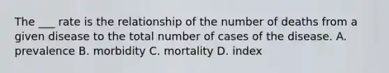 The ___ rate is the relationship of the number of deaths from a given disease to the total number of cases of the disease. A. prevalence B. morbidity C. mortality D. index