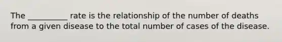 The __________ rate is the relationship of the number of deaths from a given disease to the total number of cases of the disease.