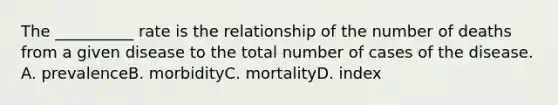 The __________ rate is the relationship of the number of deaths from a given disease to the total number of cases of the disease. A. prevalenceB. morbidityC. mortalityD. index