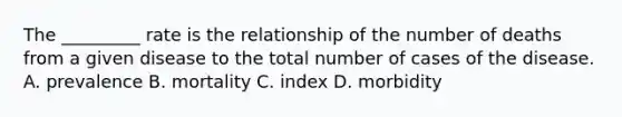 The _________ rate is the relationship of the number of deaths from a given disease to the total number of cases of the disease. A. prevalence B. mortality C. index D. morbidity