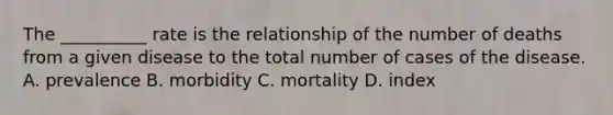 The __________ rate is the relationship of the number of deaths from a given disease to the total number of cases of the disease. A. prevalence B. morbidity C. mortality D. index