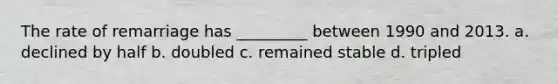 The rate of remarriage has _________ between 1990 and 2013. a. declined by half b. doubled c. remained stable d. tripled