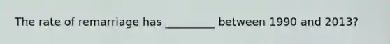 The rate of remarriage has _________ between 1990 and 2013?