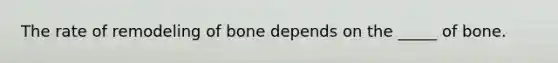 The rate of remodeling of bone depends on the _____ of bone.