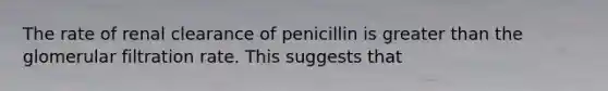 The rate of renal clearance of penicillin is greater than the glomerular filtration rate. This suggests that