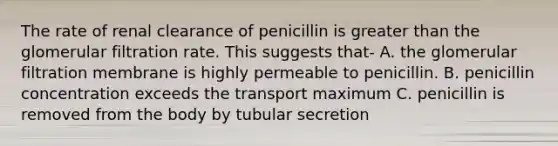 The rate of renal clearance of penicillin is greater than the glomerular filtration rate. This suggests that- A. the glomerular filtration membrane is highly permeable to penicillin. B. penicillin concentration exceeds the transport maximum C. penicillin is removed from the body by tubular secretion