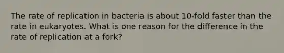 The rate of replication in bacteria is about 10-fold faster than the rate in eukaryotes. What is one reason for the difference in the rate of replication at a fork?