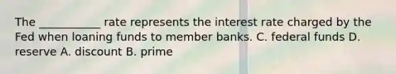 The ___________ rate represents the interest rate charged by the Fed when loaning funds to member banks. C. federal funds D. reserve A. discount B. prime