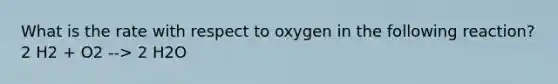 What is the rate with respect to oxygen in the following reaction? 2 H2 + O2 --> 2 H2O