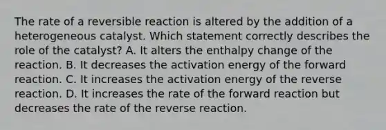 The rate of a reversible reaction is altered by the addition of a heterogeneous catalyst. Which statement correctly describes the role of the catalyst? A. It alters the enthalpy change of the reaction. B. It decreases the activation energy of the forward reaction. C. It increases the activation energy of the reverse reaction. D. It increases the rate of the forward reaction but decreases the rate of the reverse reaction.