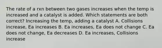 The rate of a rxn between two gases increases when the temp is increased and a catalyst is added. Which statements are both correct? Increasing the temp, adding a catalyst A. Collisions increase, Ea increases B. Ea increases, Ea does not change C. Ea does not change, Ea decreases D. Ea increases, Collisions increase