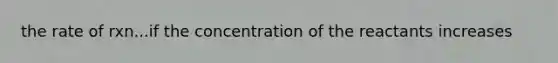 the rate of rxn...if the concentration of the reactants increases