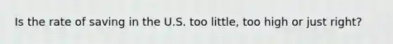 Is the rate of saving in the U.S. too little, too high or just right?