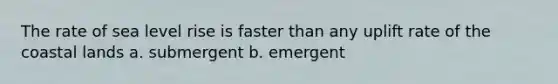 The rate of sea level rise is faster than any uplift rate of the coastal lands a. submergent b. emergent