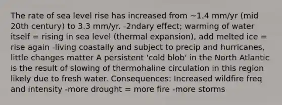 The rate of sea level rise has increased from ~1.4 mm/yr (mid 20th century) to 3.3 mm/yr. -2ndary effect; warming of water itself = rising in sea level (thermal expansion), add melted ice = rise again -living coastally and subject to precip and hurricanes, little changes matter A persistent 'cold blob' in the North Atlantic is the result of slowing of thermohaline circulation in this region likely due to fresh water. Consequences: Increased wildfire freq and intensity -more drought = more fire -more storms