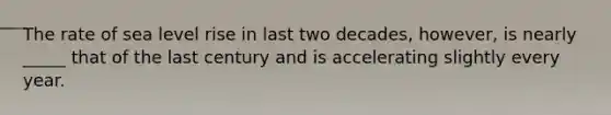 The rate of sea level rise in last two decades, however, is nearly _____ that of the last century and is accelerating slightly every year.