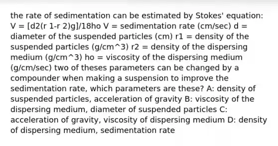 the rate of sedimentation can be estimated by Stokes' equation: V = [d2(r 1-r 2)g]/18ho V = sedimentation rate (cm/sec) d = diameter of the suspended particles (cm) r1 = density of the suspended particles (g/cm^3) r2 = density of the dispersing medium (g/cm^3) ho = viscosity of the dispersing medium (g/cm/sec) two of theses parameters can be changed by a compounder when making a suspension to improve the sedimentation rate, which parameters are these? A: density of suspended particles, acceleration of gravity B: viscosity of the dispersing medium, diameter of suspended particles C: acceleration of gravity, viscosity of dispersing medium D: density of dispersing medium, sedimentation rate