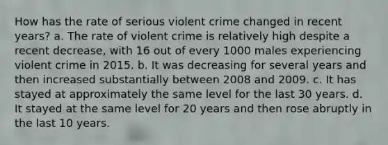 How has the rate of serious violent crime changed in recent years? a. The rate of violent crime is relatively high despite a recent decrease, with 16 out of every 1000 males experiencing violent crime in 2015. b. It was decreasing for several years and then increased substantially between 2008 and 2009. c. It has stayed at approximately the same level for the last 30 years. d. It stayed at the same level for 20 years and then rose abruptly in the last 10 years.