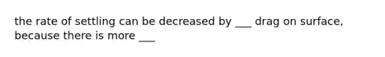 the rate of settling can be decreased by ___ drag on surface, because there is more ___