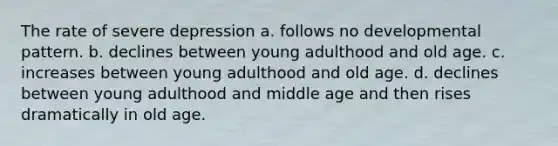 The rate of severe depression a. follows no developmental pattern. b. declines between young adulthood and old age. c. increases between young adulthood and old age. d. declines between young adulthood and middle age and then rises dramatically in old age.