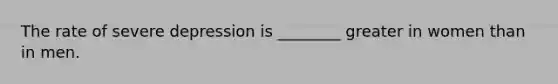 The rate of severe depression is ________ greater in women than in men.
