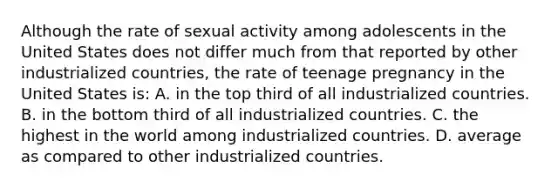 Although the rate of sexual activity among adolescents in the United States does not differ much from that reported by other industrialized countries, the rate of teenage pregnancy in the United States is: A. in the top third of all industrialized countries. B. in the bottom third of all industrialized countries. C. the highest in the world among industrialized countries. D. average as compared to other industrialized countries.