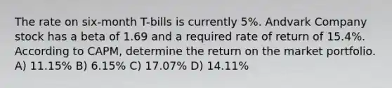 The rate on six-month T-bills is currently 5%. Andvark Company stock has a beta of 1.69 and a required rate of return of 15.4%. According to CAPM, determine the return on the market portfolio. A) 11.15% B) 6.15% C) 17.07% D) 14.11%