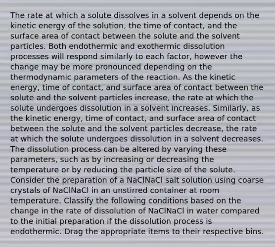 The rate at which a solute dissolves in a solvent depends on the kinetic energy of the solution, the time of contact, and the surface area of contact between the solute and the solvent particles. Both endothermic and exothermic dissolution processes will respond similarly to each factor, however the change may be more pronounced depending on the thermodynamic parameters of the reaction. As the kinetic energy, time of contact, and surface area of contact between the solute and the solvent particles increase, the rate at which the solute undergoes dissolution in a solvent increases. Similarly, as the kinetic energy, time of contact, and surface area of contact between the solute and the solvent particles decrease, the rate at which the solute undergoes dissolution in a solvent decreases. The dissolution process can be altered by varying these parameters, such as by increasing or decreasing the temperature or by reducing the particle size of the solute. Consider the preparation of a NaClNaCl salt solution using coarse crystals of NaClNaCl in an unstirred container at room temperature. Classify the following conditions based on the change in the rate of dissolution of NaClNaCl in water compared to the initial preparation if the dissolution process is endothermic. Drag the appropriate items to their respective bins.