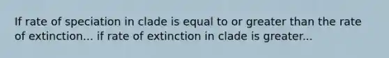 If rate of speciation in clade is equal to or greater than the rate of extinction... if rate of extinction in clade is greater...