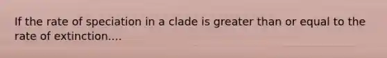 If the rate of speciation in a clade is greater than or equal to the rate of extinction....