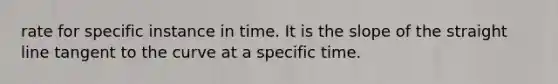 rate for specific instance in time. It is the slope of the straight line tangent to the curve at a specific time.