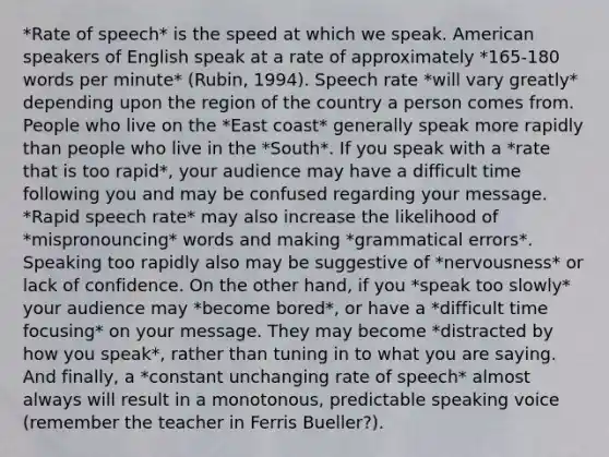 *Rate of speech* is the speed at which we speak. American speakers of English speak at a rate of approximately *165-180 words per minute* (Rubin, 1994). Speech rate *will vary greatly* depending upon the region of the country a person comes from. People who live on the *East coast* generally speak more rapidly than people who live in the *South*. If you speak with a *rate that is too rapid*, your audience may have a difficult time following you and may be confused regarding your message. *Rapid speech rate* may also increase the likelihood of *mispronouncing* words and making *grammatical errors*. Speaking too rapidly also may be suggestive of *nervousness* or lack of confidence. On the other hand, if you *speak too slowly* your audience may *become bored*, or have a *difficult time focusing* on your message. They may become *distracted by how you speak*, rather than tuning in to what you are saying. And finally, a *constant unchanging rate of speech* almost always will result in a monotonous, predictable speaking voice (remember the teacher in Ferris Bueller?).