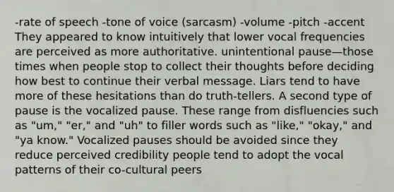 -rate of speech -tone of voice (sarcasm) -volume -pitch -accent They appeared to know intuitively that lower vocal frequencies are perceived as more authoritative. unintentional pause—those times when people stop to collect their thoughts before deciding how best to continue their verbal message. Liars tend to have more of these hesitations than do truth-tellers. A second type of pause is the vocalized pause. These range from disfluencies such as "um," "er," and "uh" to filler words such as "like," "okay," and "ya know." Vocalized pauses should be avoided since they reduce perceived credibility people tend to adopt the vocal patterns of their co-cultural peers