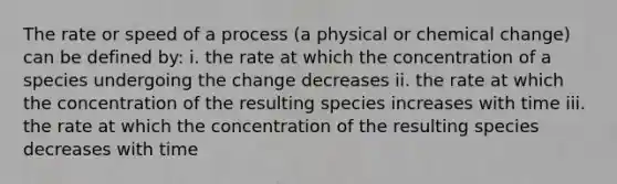 The rate or speed of a process (a physical or chemical change) can be defined by: i. the rate at which the concentration of a species undergoing the change decreases ii. the rate at which the concentration of the resulting species increases with time iii. the rate at which the concentration of the resulting species decreases with time