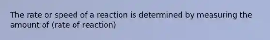 The rate or speed of a reaction is determined by measuring the amount of (rate of reaction)