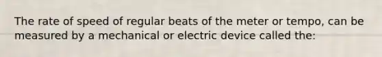 The rate of speed of regular beats of the meter or tempo, can be measured by a mechanical or electric device called the: