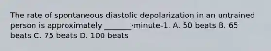 The rate of spontaneous diastolic depolarization in an untrained person is approximately _______·minute-1. A. 50 beats B. 65 beats C. 75 beats D. 100 beats