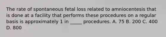 The rate of spontaneous fetal loss related to amniocentesis that is done at a facility that performs these procedures on a regular basis is approximately 1 in _____ procedures. A. 75 B. 200 C. 400 D. 800