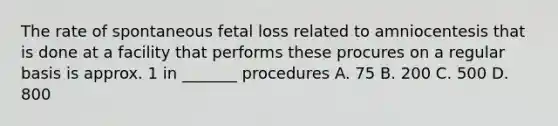 The rate of spontaneous fetal loss related to amniocentesis that is done at a facility that performs these procures on a regular basis is approx. 1 in _______ procedures A. 75 B. 200 C. 500 D. 800