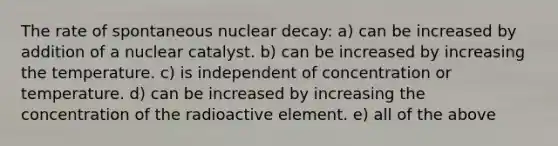 The rate of spontaneous nuclear decay: a) can be increased by addition of a nuclear catalyst. b) can be increased by increasing the temperature. c) is independent of concentration or temperature. d) can be increased by increasing the concentration of the radioactive element. e) all of the above