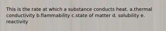 This is the rate at which a substance conducts heat. a.thermal conductivity b.flammability c.state of matter d. solubility e. reactivity