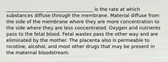 ________________ ____________________ is the rate at which substances diffuse through the membrane. Material diffuse from the side of the membrane where they are more concentration to the side where they are less concentrated. Oxygen and nutrients pass to the fetal blood. Fetal wastes pass the other way and are eliminated by the mother. The placenta also is permeable to nicotine, alcohol, and most other drugs that may be present in the maternal bloodstream.