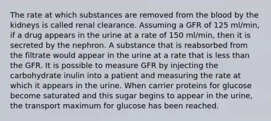 The rate at which substances are removed from the blood by the kidneys is called renal clearance. Assuming a GFR of 125 ml/min, if a drug appears in the urine at a rate of 150 ml/min, then it is secreted by the nephron. A substance that is reabsorbed from the filtrate would appear in the urine at a rate that is less than the GFR. It is possible to measure GFR by injecting the carbohydrate inulin into a patient and measuring the rate at which it appears in the urine. When carrier proteins for glucose become saturated and this sugar begins to appear in the urine, the transport maximum for glucose has been reached.