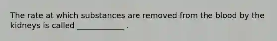 The rate at which substances are removed from the blood by the kidneys is called ____________ .