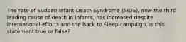 The rate of Sudden Infant Death Syndrome (SIDS), now the third leading cause of death in infants, has increased despite international efforts and the Back to Sleep campaign. Is this statement true or false?